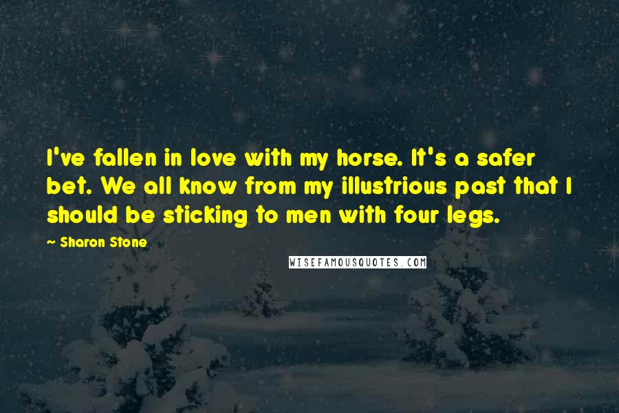 Sharon Stone Quotes: I've fallen in love with my horse. It's a safer bet. We all know from my illustrious past that I should be sticking to men with four legs.