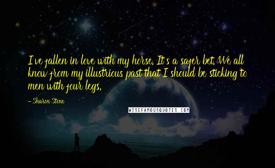 Sharon Stone Quotes: I've fallen in love with my horse. It's a safer bet. We all know from my illustrious past that I should be sticking to men with four legs.