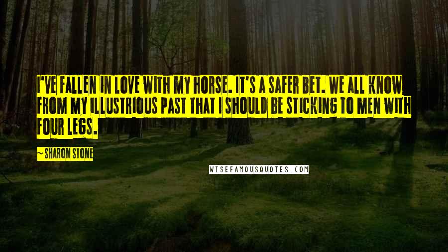 Sharon Stone Quotes: I've fallen in love with my horse. It's a safer bet. We all know from my illustrious past that I should be sticking to men with four legs.