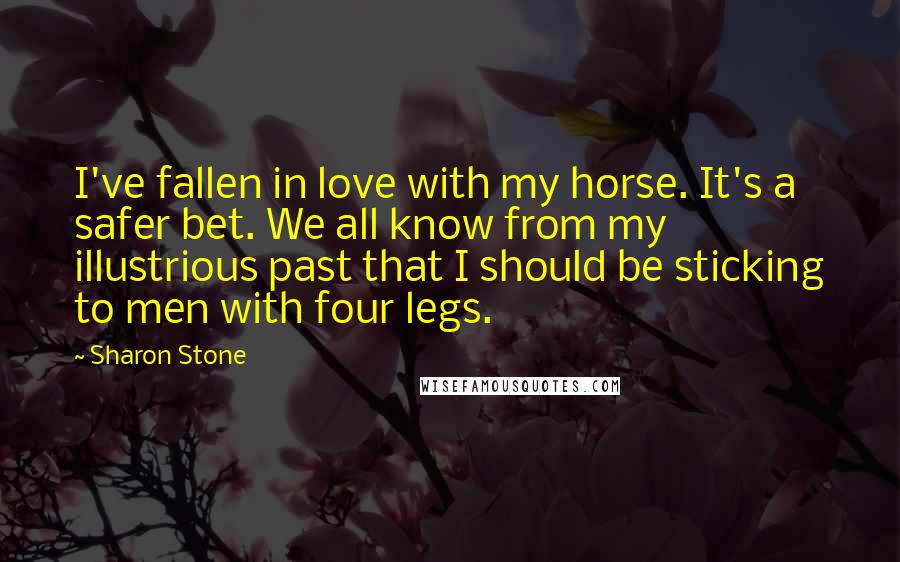 Sharon Stone Quotes: I've fallen in love with my horse. It's a safer bet. We all know from my illustrious past that I should be sticking to men with four legs.