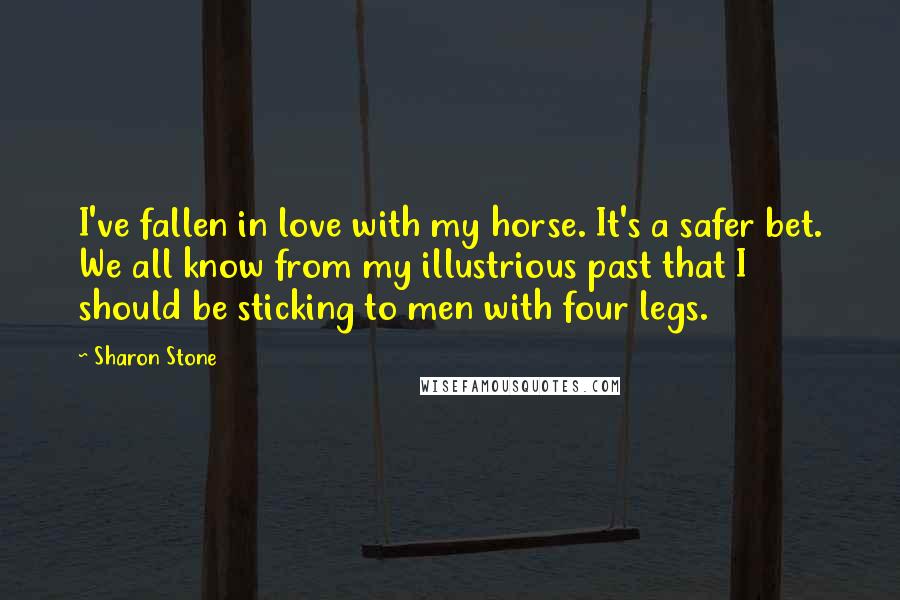 Sharon Stone Quotes: I've fallen in love with my horse. It's a safer bet. We all know from my illustrious past that I should be sticking to men with four legs.