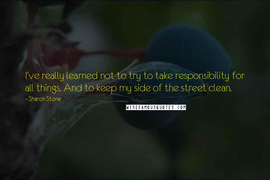 Sharon Stone Quotes: I've really learned not to try to take responsibility for all things. And to keep my side of the street clean.