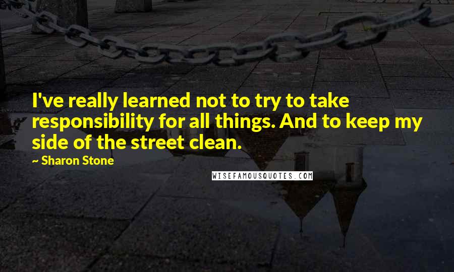 Sharon Stone Quotes: I've really learned not to try to take responsibility for all things. And to keep my side of the street clean.