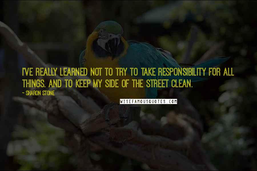 Sharon Stone Quotes: I've really learned not to try to take responsibility for all things. And to keep my side of the street clean.