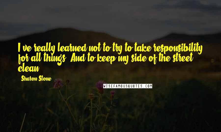 Sharon Stone Quotes: I've really learned not to try to take responsibility for all things. And to keep my side of the street clean.