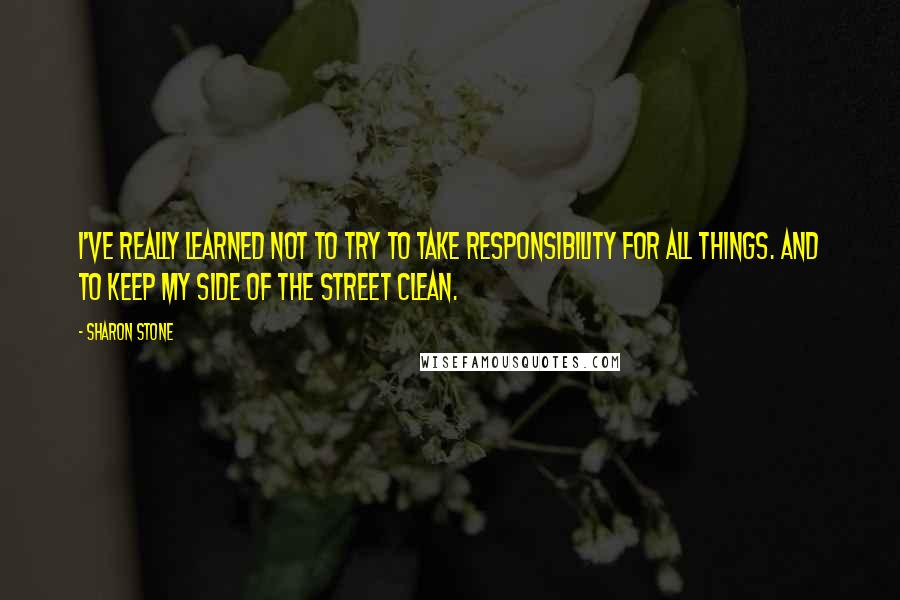 Sharon Stone Quotes: I've really learned not to try to take responsibility for all things. And to keep my side of the street clean.