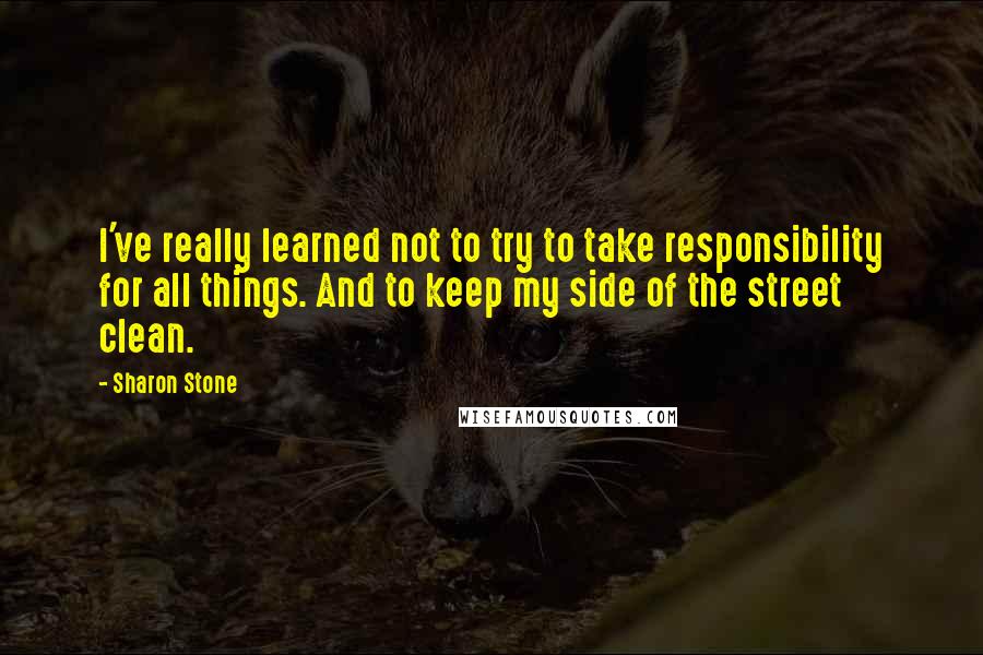 Sharon Stone Quotes: I've really learned not to try to take responsibility for all things. And to keep my side of the street clean.