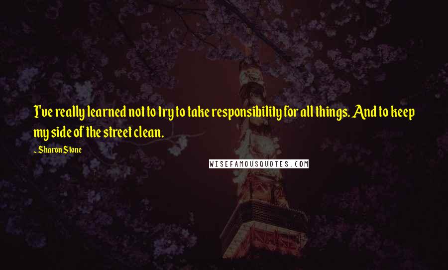 Sharon Stone Quotes: I've really learned not to try to take responsibility for all things. And to keep my side of the street clean.