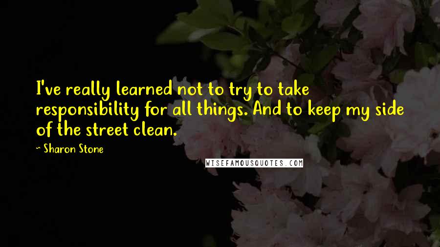 Sharon Stone Quotes: I've really learned not to try to take responsibility for all things. And to keep my side of the street clean.