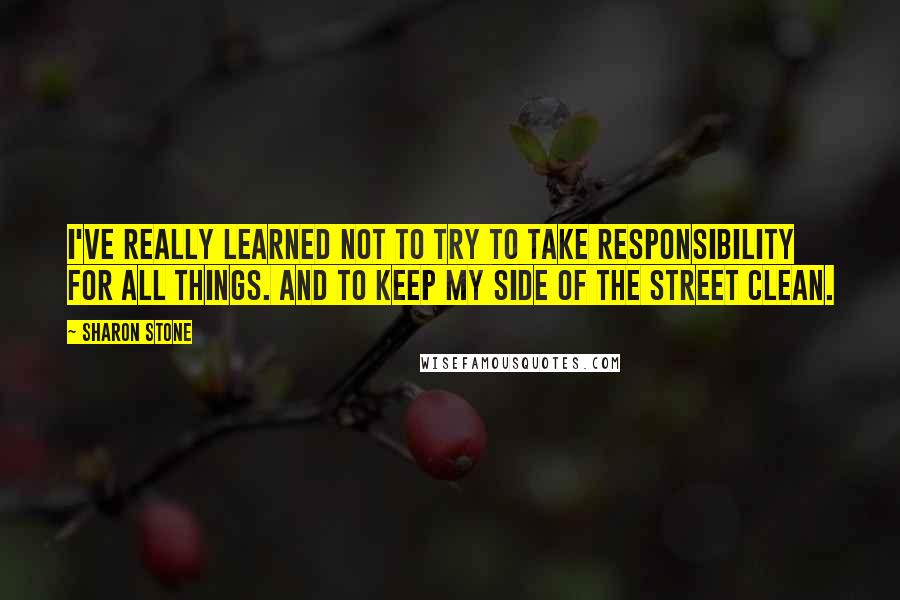 Sharon Stone Quotes: I've really learned not to try to take responsibility for all things. And to keep my side of the street clean.