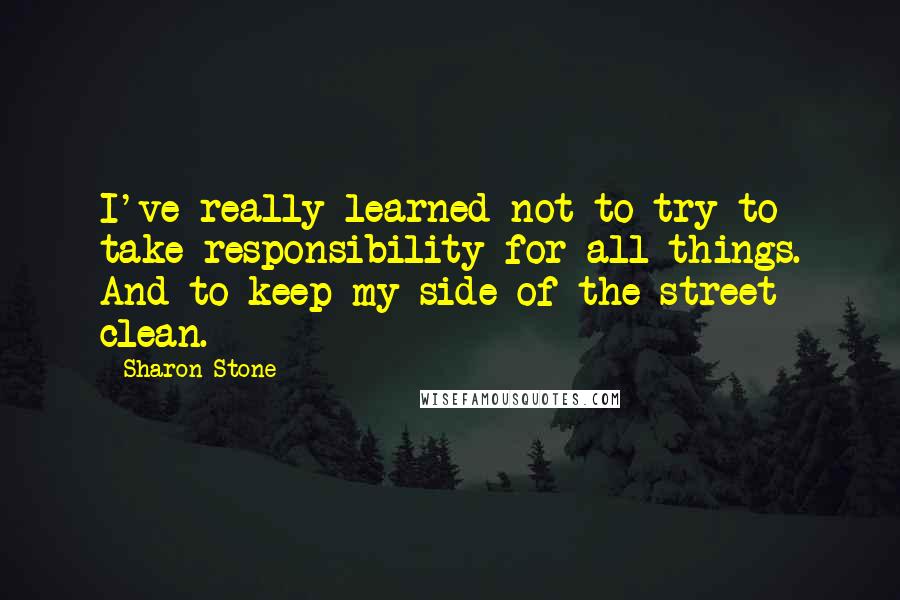 Sharon Stone Quotes: I've really learned not to try to take responsibility for all things. And to keep my side of the street clean.