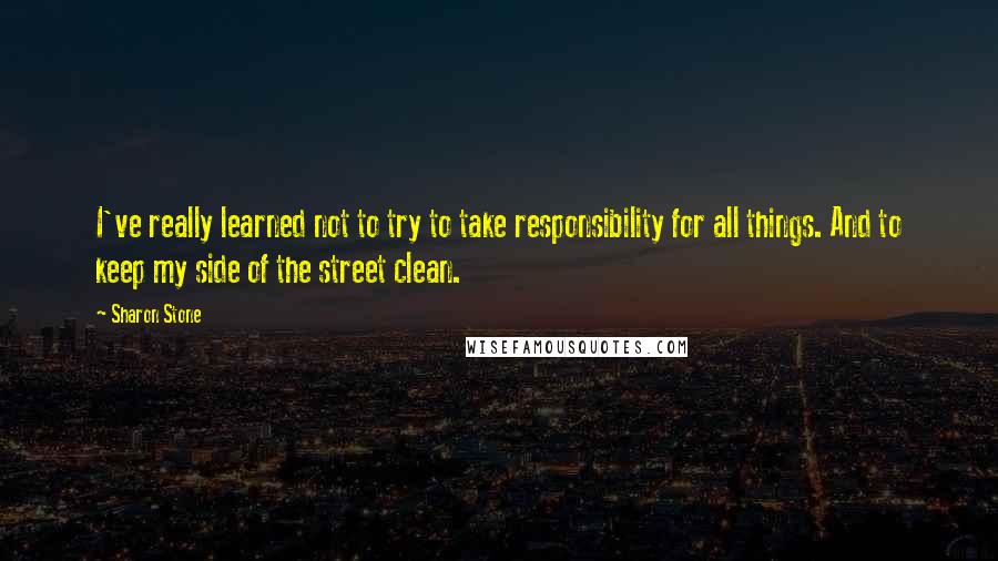 Sharon Stone Quotes: I've really learned not to try to take responsibility for all things. And to keep my side of the street clean.