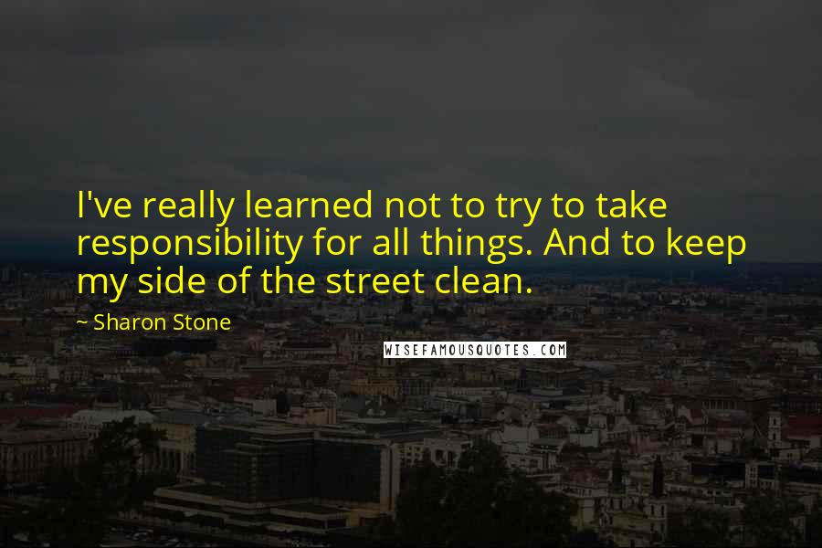 Sharon Stone Quotes: I've really learned not to try to take responsibility for all things. And to keep my side of the street clean.