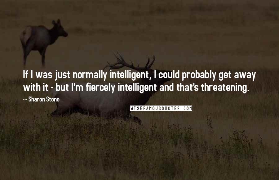 Sharon Stone Quotes: If I was just normally intelligent, I could probably get away with it - but I'm fiercely intelligent and that's threatening.