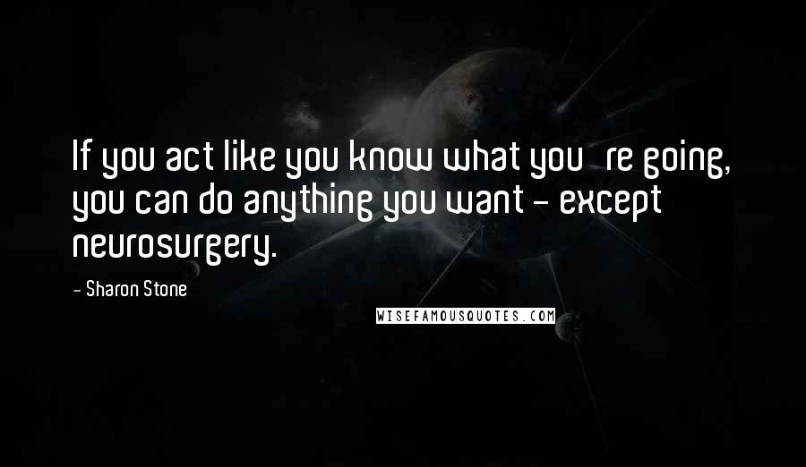 Sharon Stone Quotes: If you act like you know what you're going, you can do anything you want - except neurosurgery.