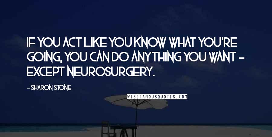 Sharon Stone Quotes: If you act like you know what you're going, you can do anything you want - except neurosurgery.