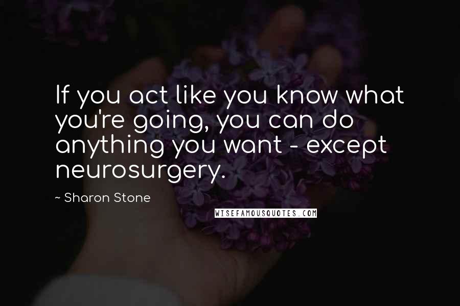 Sharon Stone Quotes: If you act like you know what you're going, you can do anything you want - except neurosurgery.