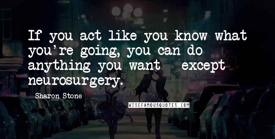 Sharon Stone Quotes: If you act like you know what you're going, you can do anything you want - except neurosurgery.