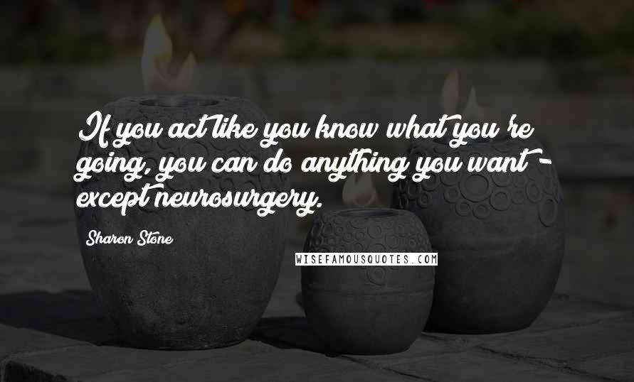Sharon Stone Quotes: If you act like you know what you're going, you can do anything you want - except neurosurgery.