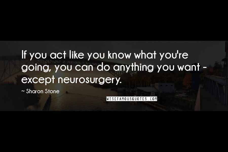 Sharon Stone Quotes: If you act like you know what you're going, you can do anything you want - except neurosurgery.