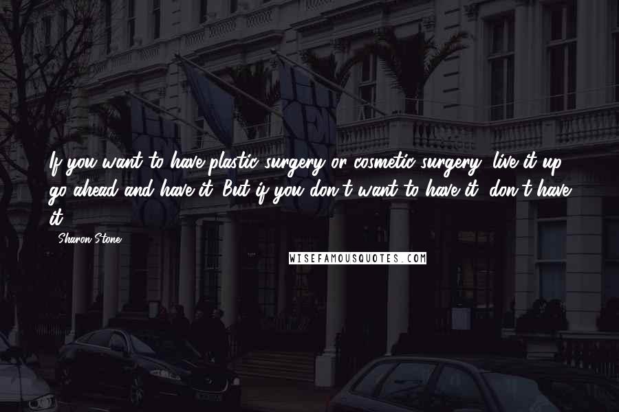 Sharon Stone Quotes: If you want to have plastic surgery or cosmetic surgery, live it up; go ahead and have it. But if you don't want to have it, don't have it.