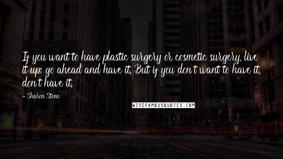 Sharon Stone Quotes: If you want to have plastic surgery or cosmetic surgery, live it up; go ahead and have it. But if you don't want to have it, don't have it.