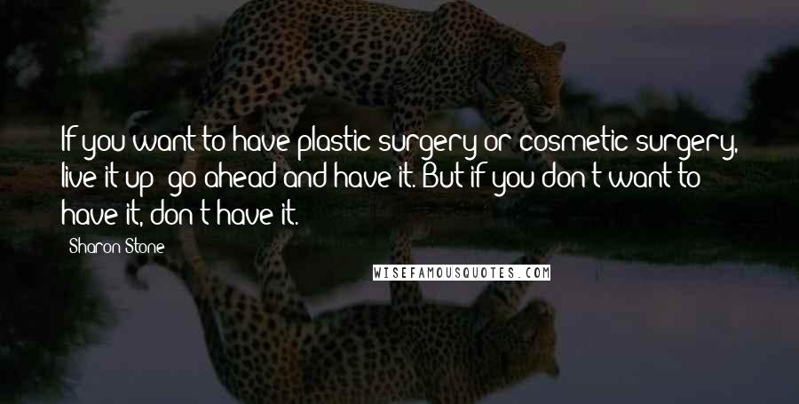 Sharon Stone Quotes: If you want to have plastic surgery or cosmetic surgery, live it up; go ahead and have it. But if you don't want to have it, don't have it.