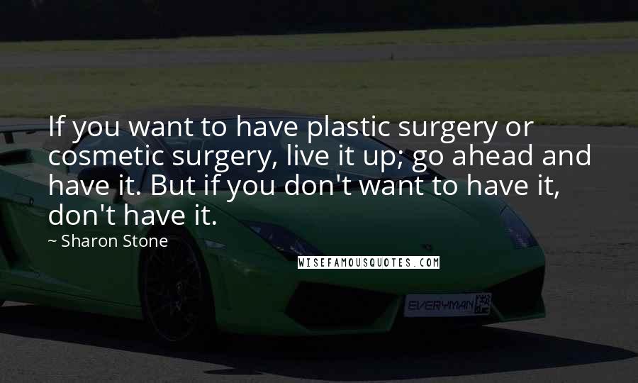 Sharon Stone Quotes: If you want to have plastic surgery or cosmetic surgery, live it up; go ahead and have it. But if you don't want to have it, don't have it.