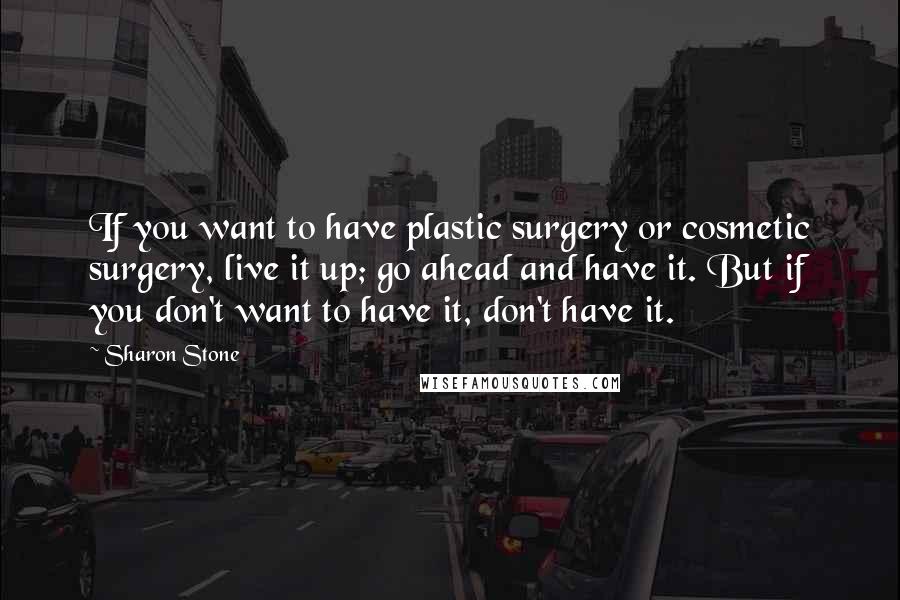 Sharon Stone Quotes: If you want to have plastic surgery or cosmetic surgery, live it up; go ahead and have it. But if you don't want to have it, don't have it.