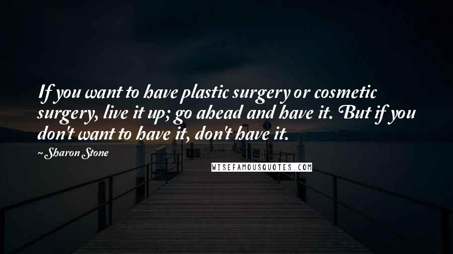 Sharon Stone Quotes: If you want to have plastic surgery or cosmetic surgery, live it up; go ahead and have it. But if you don't want to have it, don't have it.