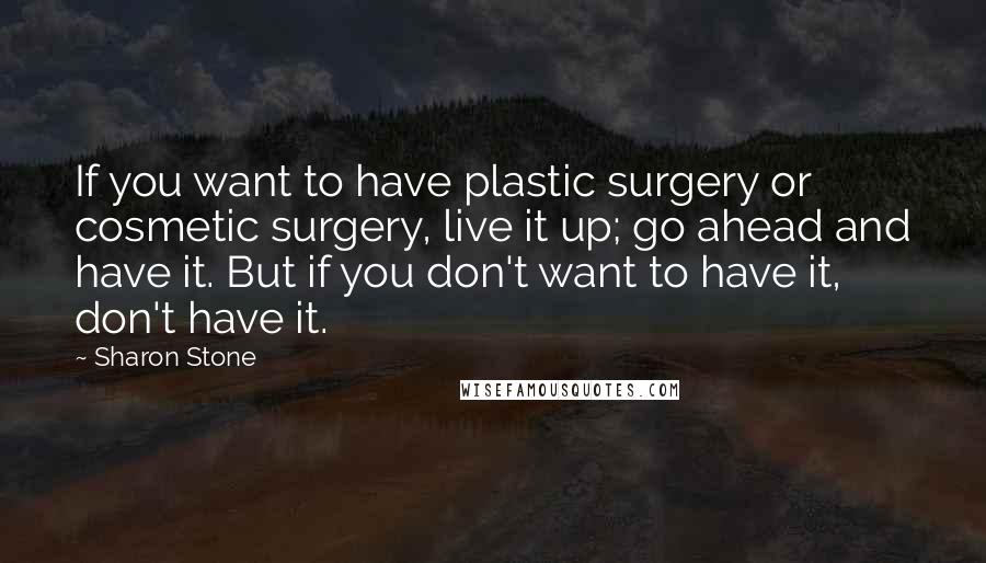 Sharon Stone Quotes: If you want to have plastic surgery or cosmetic surgery, live it up; go ahead and have it. But if you don't want to have it, don't have it.