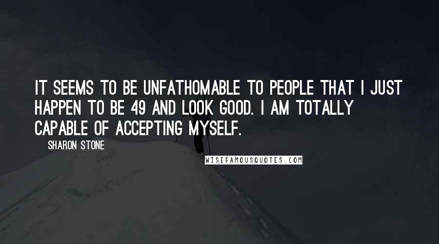 Sharon Stone Quotes: It seems to be unfathomable to people that I just happen to be 49 and look good. I am totally capable of accepting myself.