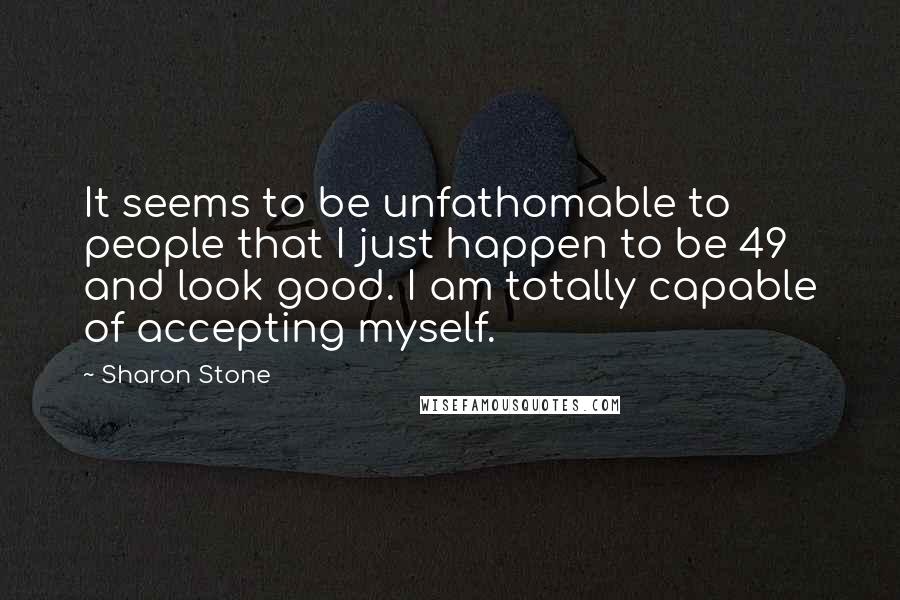 Sharon Stone Quotes: It seems to be unfathomable to people that I just happen to be 49 and look good. I am totally capable of accepting myself.