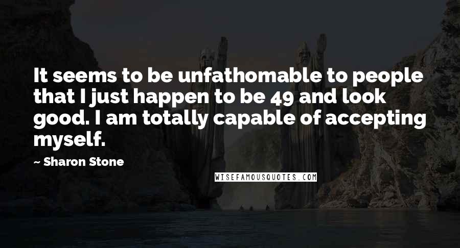 Sharon Stone Quotes: It seems to be unfathomable to people that I just happen to be 49 and look good. I am totally capable of accepting myself.