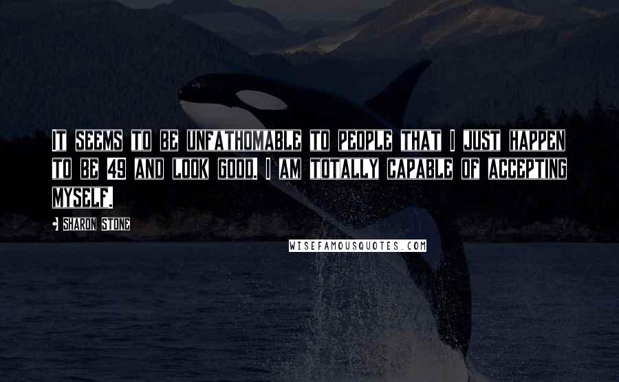 Sharon Stone Quotes: It seems to be unfathomable to people that I just happen to be 49 and look good. I am totally capable of accepting myself.