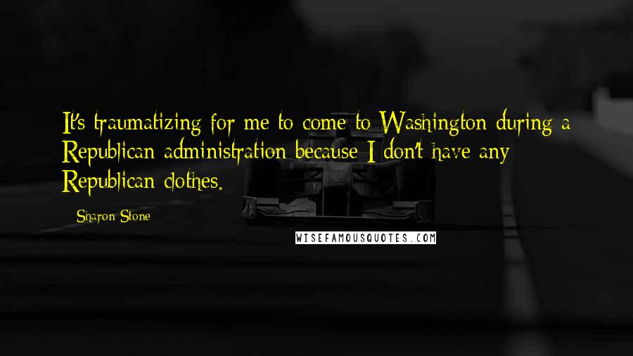 Sharon Stone Quotes: It's traumatizing for me to come to Washington during a Republican administration because I don't have any Republican clothes.