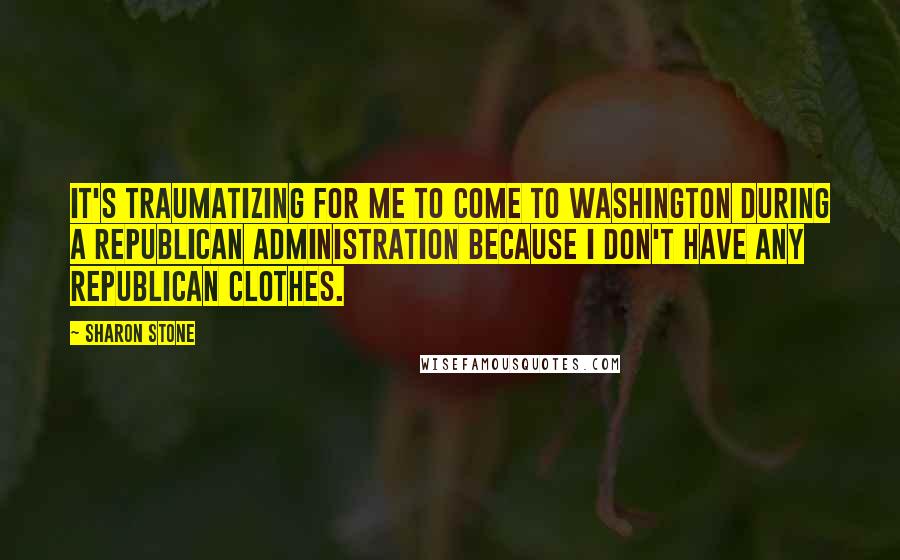 Sharon Stone Quotes: It's traumatizing for me to come to Washington during a Republican administration because I don't have any Republican clothes.