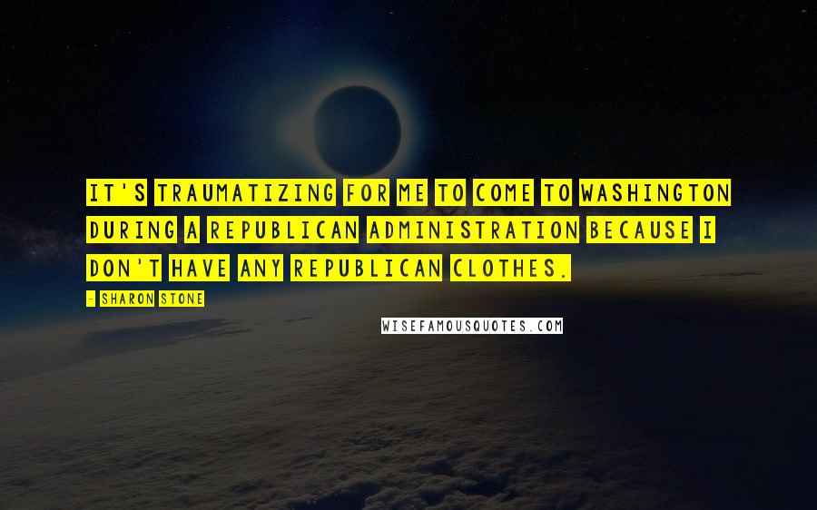 Sharon Stone Quotes: It's traumatizing for me to come to Washington during a Republican administration because I don't have any Republican clothes.