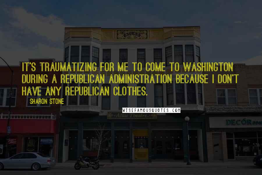 Sharon Stone Quotes: It's traumatizing for me to come to Washington during a Republican administration because I don't have any Republican clothes.