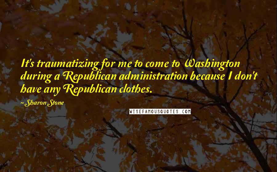 Sharon Stone Quotes: It's traumatizing for me to come to Washington during a Republican administration because I don't have any Republican clothes.