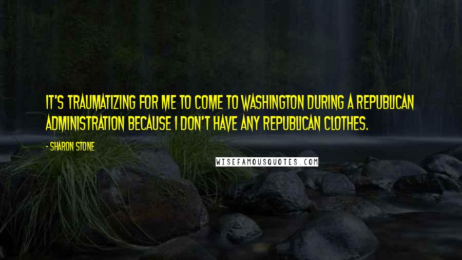 Sharon Stone Quotes: It's traumatizing for me to come to Washington during a Republican administration because I don't have any Republican clothes.