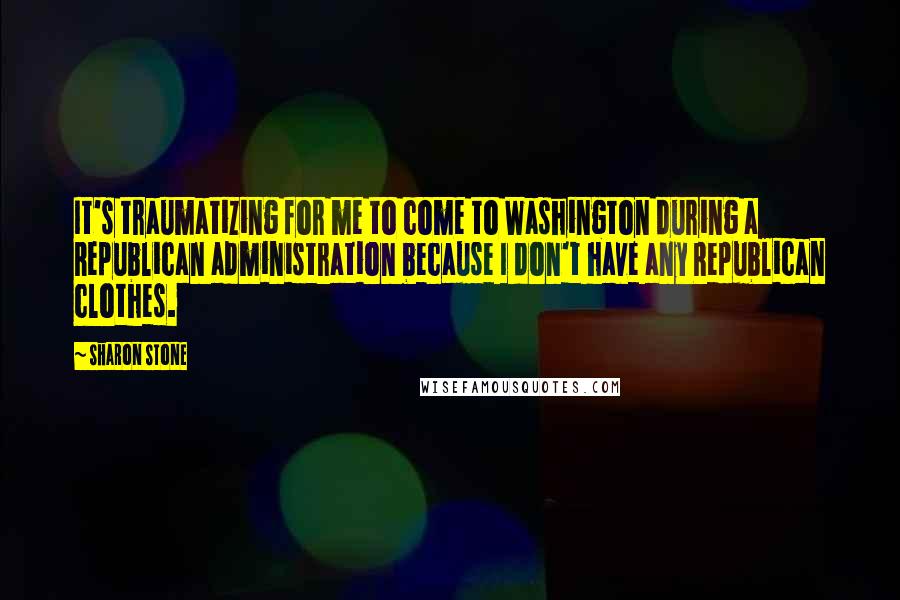 Sharon Stone Quotes: It's traumatizing for me to come to Washington during a Republican administration because I don't have any Republican clothes.