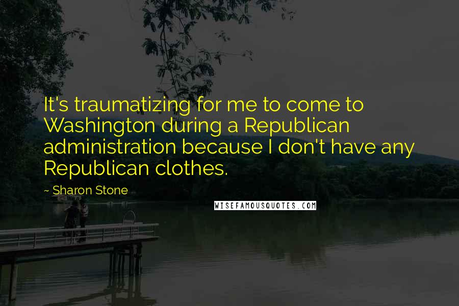 Sharon Stone Quotes: It's traumatizing for me to come to Washington during a Republican administration because I don't have any Republican clothes.