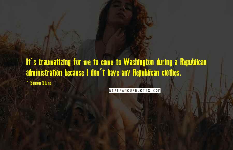 Sharon Stone Quotes: It's traumatizing for me to come to Washington during a Republican administration because I don't have any Republican clothes.