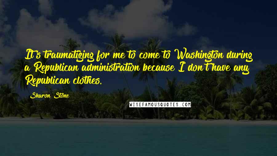 Sharon Stone Quotes: It's traumatizing for me to come to Washington during a Republican administration because I don't have any Republican clothes.