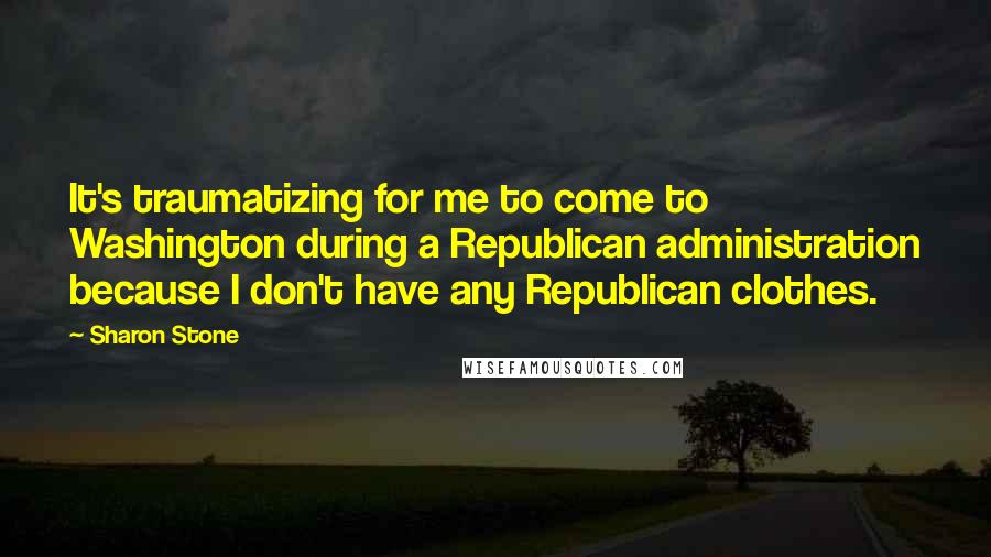 Sharon Stone Quotes: It's traumatizing for me to come to Washington during a Republican administration because I don't have any Republican clothes.