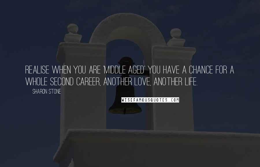 Sharon Stone Quotes: Realise when you are 'middle aged' you have a chance for a whole second career, another love, another life.