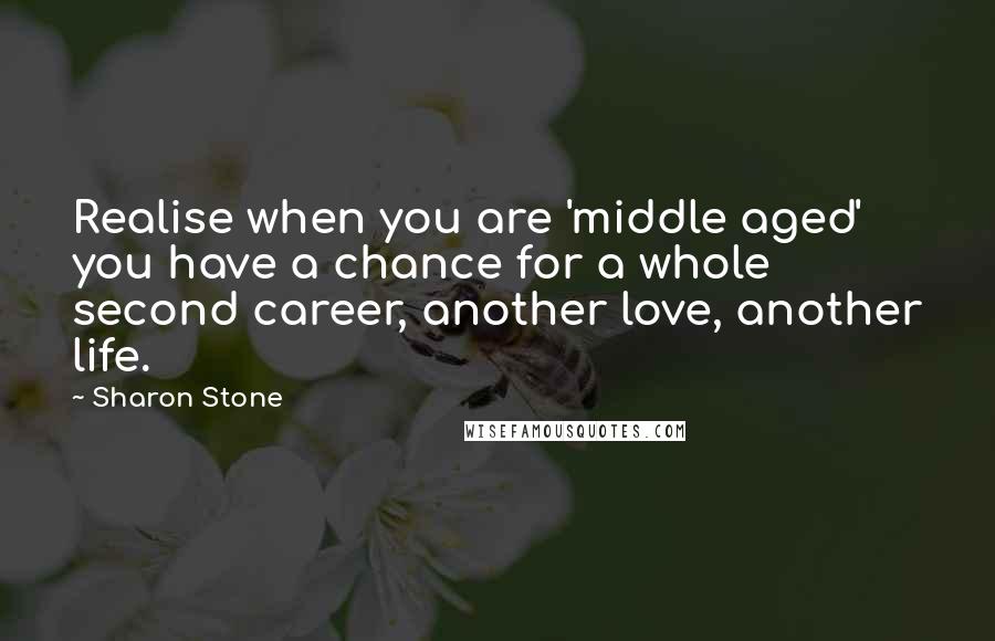 Sharon Stone Quotes: Realise when you are 'middle aged' you have a chance for a whole second career, another love, another life.