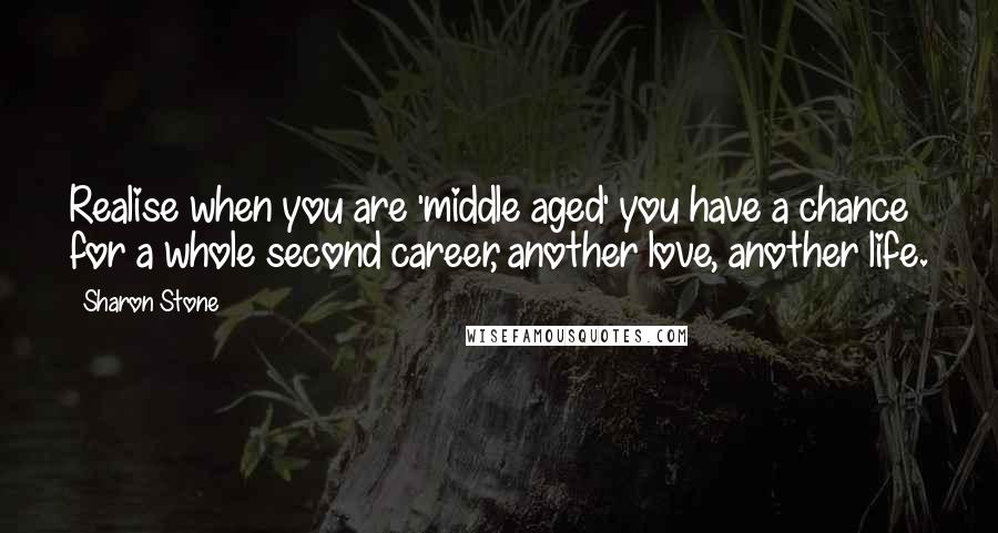 Sharon Stone Quotes: Realise when you are 'middle aged' you have a chance for a whole second career, another love, another life.