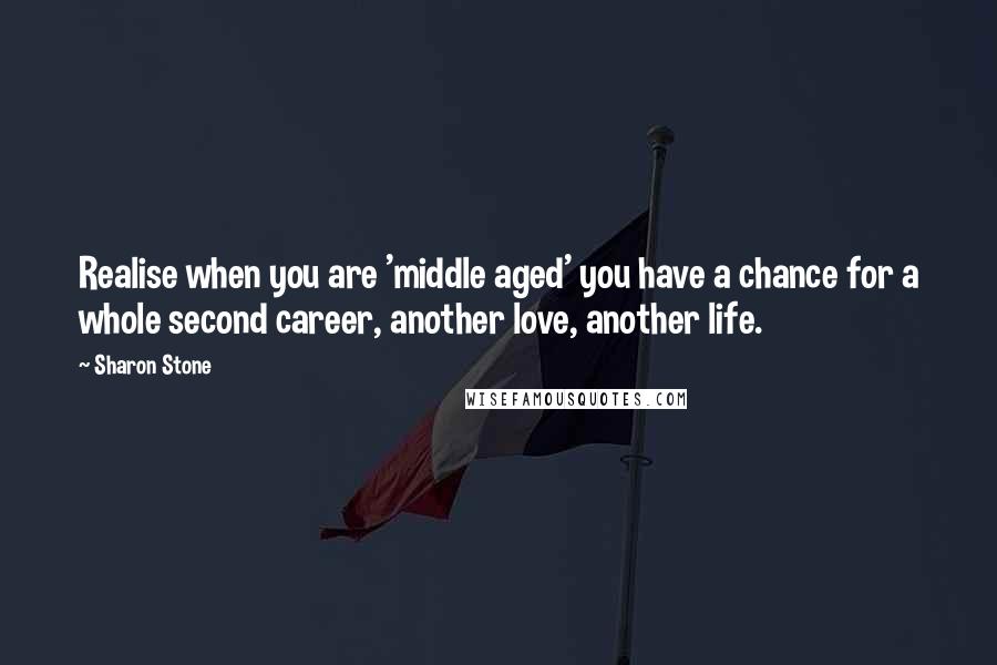 Sharon Stone Quotes: Realise when you are 'middle aged' you have a chance for a whole second career, another love, another life.